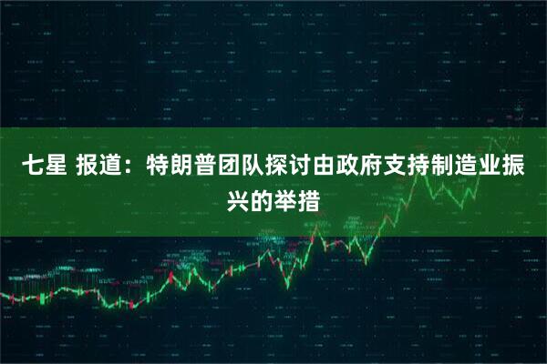 七星 报道：特朗普团队探讨由政府支持制造业振兴的举措