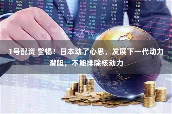1号配资 警惕！日本动了心思，发展下一代动力潜艇，不能排除核动力