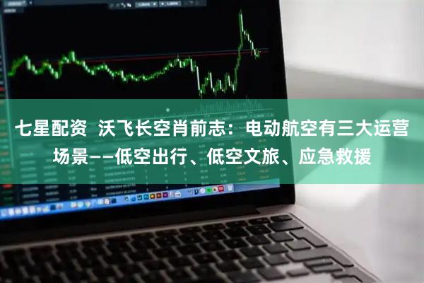 七星配资  沃飞长空肖前志：电动航空有三大运营场景——低空出行、低空文旅、应急救援