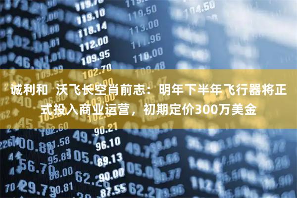 诚利和  沃飞长空肖前志：明年下半年飞行器将正式投入商业运营，初期定价300万美金
