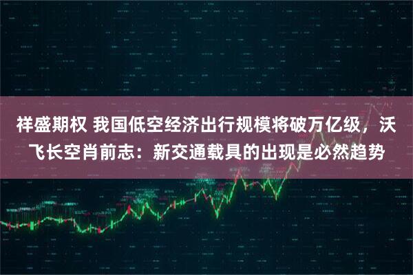 祥盛期权 我国低空经济出行规模将破万亿级，沃飞长空肖前志：新交通载具的出现是必然趋势