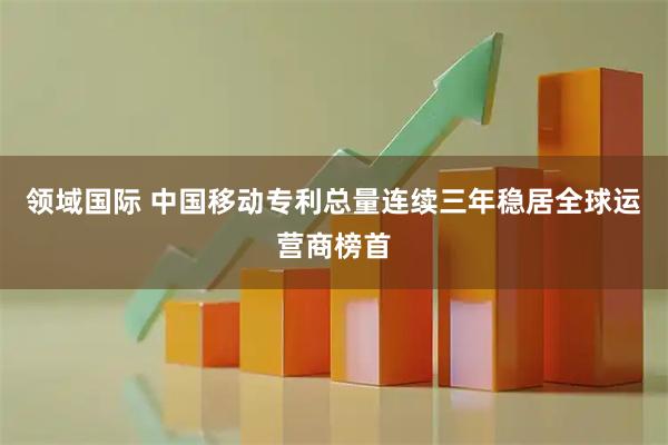 领域国际 中国移动专利总量连续三年稳居全球运营商榜首