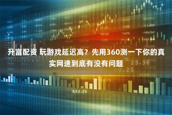 升富配资 玩游戏延迟高？先用360测一下你的真实网速到底有没有问题