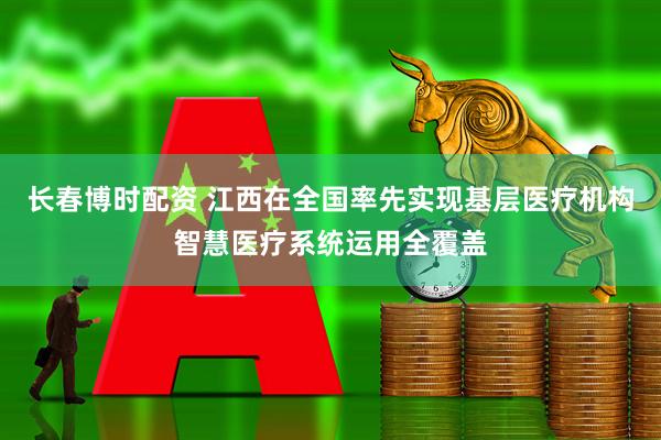 长春博时配资 江西在全国率先实现基层医疗机构智慧医疗系统运用全覆盖