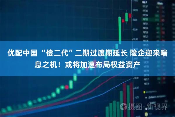 优配中国 “偿二代”二期过渡期延长 险企迎来喘息之机！或将加速布局权益资产