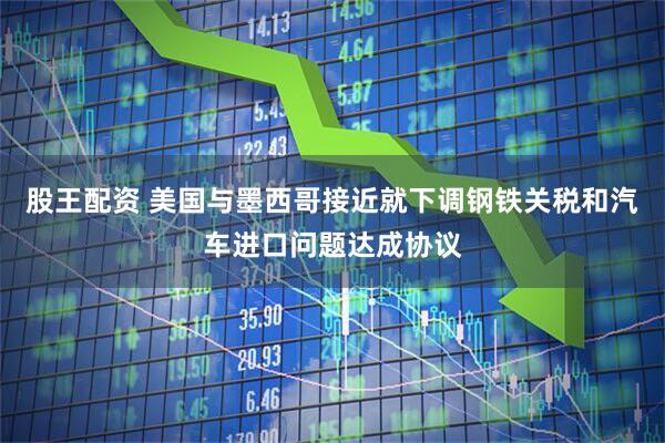 股王配资 美国与墨西哥接近就下调钢铁关税和汽车进口问题达成协议