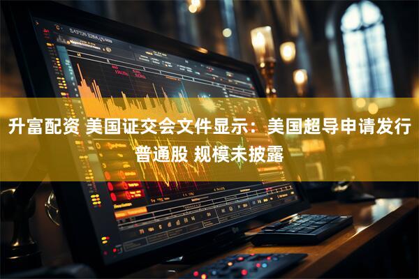 升富配资 美国证交会文件显示：美国超导申请发行普通股 规模未披露
