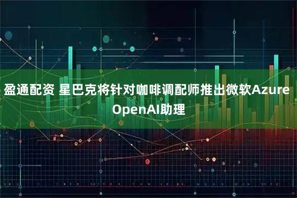 盈通配资 星巴克将针对咖啡调配师推出微软Azure OpenAI助理