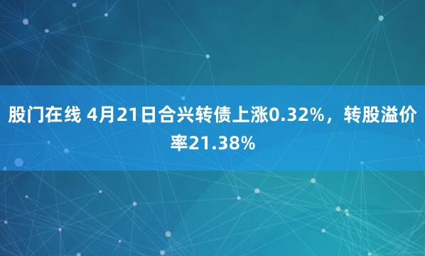 股门在线 4月21日合兴转债上涨0.32%，转股溢价率21.38%