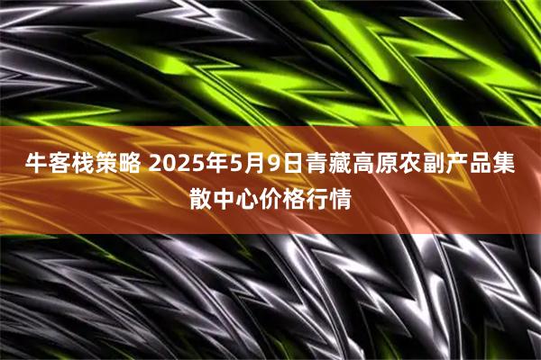 牛客栈策略 2025年5月9日青藏高原农副产品集散中心价格行情