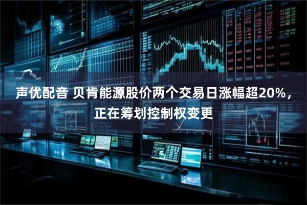 声优配音 贝肯能源股价两个交易日涨幅超20%，正在筹划控制权变更