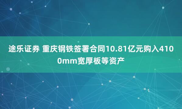 途乐证券 重庆钢铁签署合同10.81亿元购入4100mm宽厚板等资产