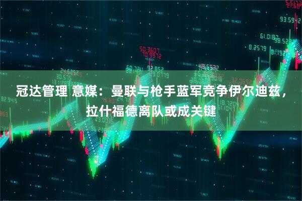 冠达管理 意媒：曼联与枪手蓝军竞争伊尔迪兹，拉什福德离队或成关键