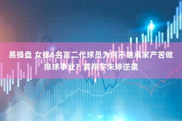 易操盘 女排6名富二代球员为何不继承家产苦做排球事业？龚翔宇朱婷逆袭