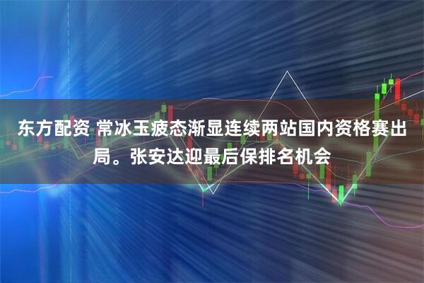 东方配资 常冰玉疲态渐显连续两站国内资格赛出局。张安达迎最后保排名机会