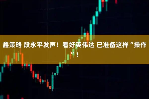鑫策略 段永平发声！看好英伟达 已准备这样“操作”！
