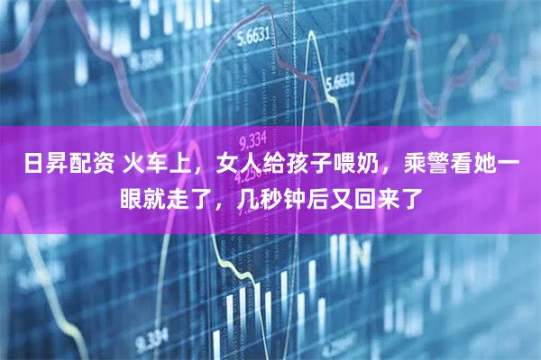 日昇配资 火车上，女人给孩子喂奶，乘警看她一眼就走了，几秒钟后又回来了