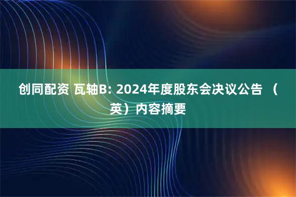 创同配资 瓦轴B: 2024年度股东会决议公告 （英）内容摘要