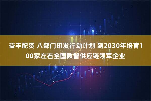 益丰配资 八部门印发行动计划 到2030年培育100家左右全国数智供应链领军企业