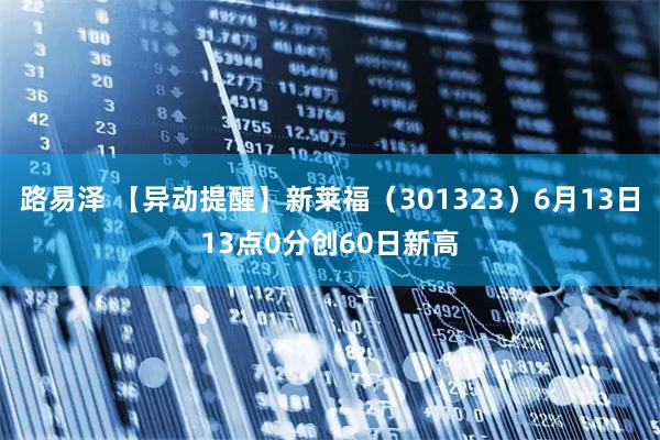 路易泽 【异动提醒】新莱福（301323）6月13日13点0分创60日新高