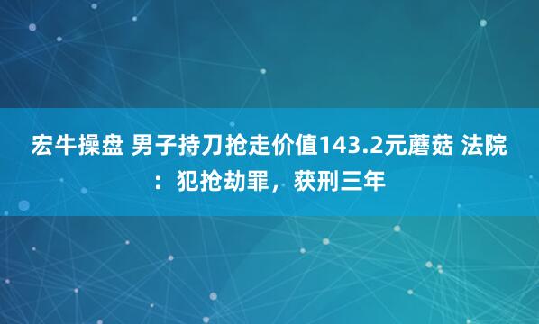 宏牛操盘 男子持刀抢走价值143.2元蘑菇 法院：犯抢劫罪，获刑三年