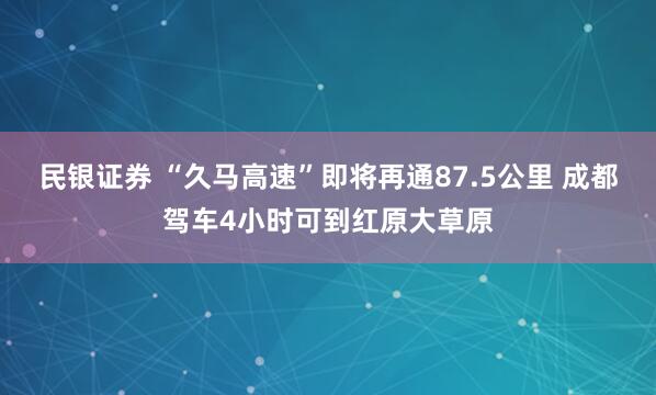 民银证券 “久马高速”即将再通87.5公里 成都驾车4小时可到红原大草原