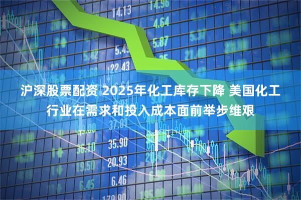 沪深股票配资 2025年化工库存下降 美国化工行业在需求和投入成本面前举步维艰