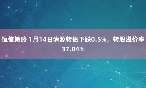恒信策略 1月14日清源转债下跌0.5%，转股溢价率37.04%
