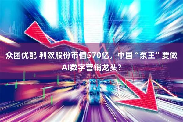 众团优配 利欧股份市值570亿，中国“泵王”要做AI数字营销龙头？