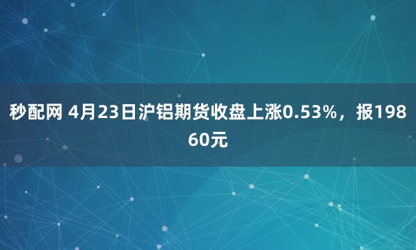 秒配网 4月23日沪铝期货收盘上涨0.53%，报19860元