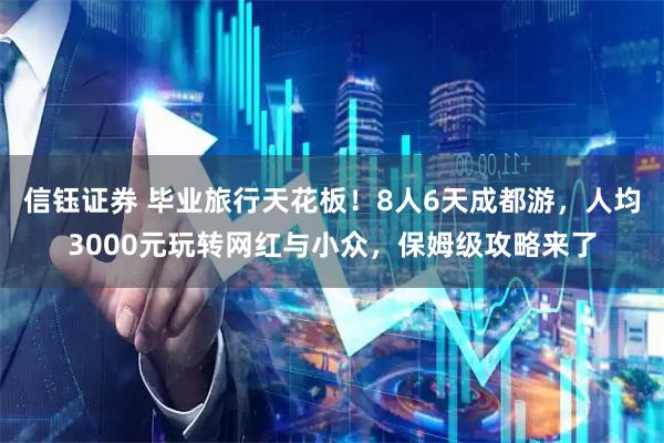 信钰证券 毕业旅行天花板！8人6天成都游，人均3000元玩转网红与小众，保姆级攻略来了