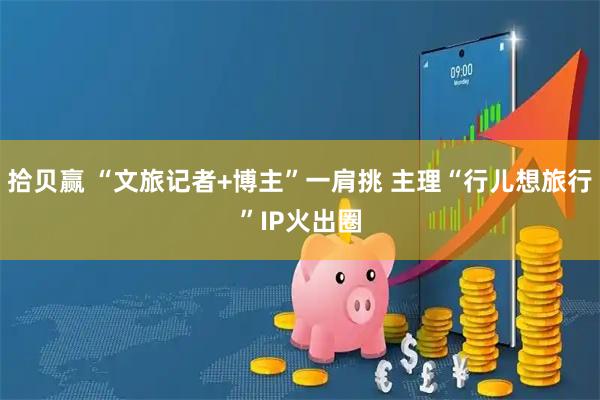 拾贝赢 “文旅记者+博主”一肩挑 主理“行儿想旅行”IP火出圈