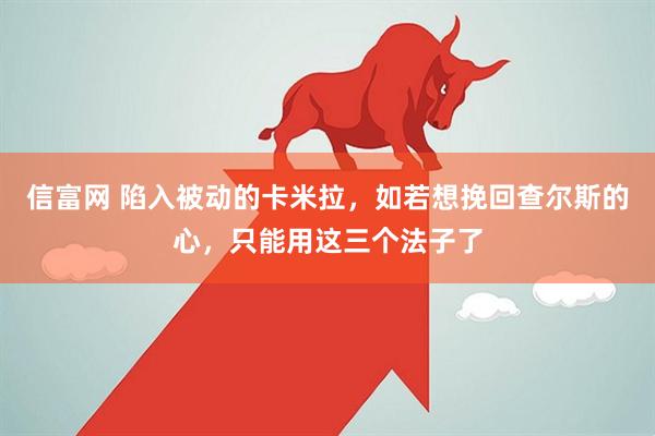 信富网 陷入被动的卡米拉，如若想挽回查尔斯的心，只能用这三个法子了