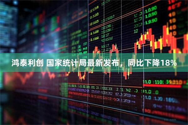 鸿泰利创 国家统计局最新发布，同比下降18%