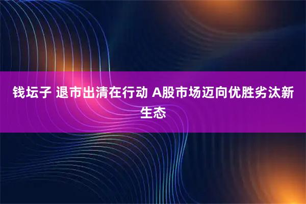 钱坛子 退市出清在行动 A股市场迈向优胜劣汰新生态