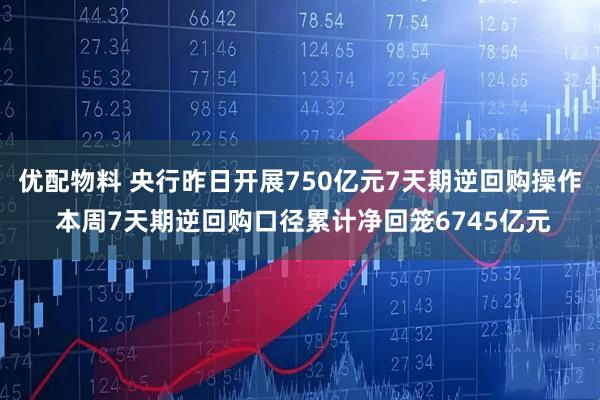 优配物料 央行昨日开展750亿元7天期逆回购操作 本周7天期逆回购口径累计净回笼6745亿元